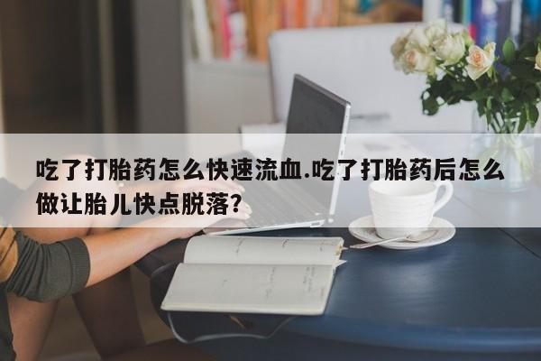 药流药联系方式吃了打胎药怎么快速流血.吃了打胎药后怎么做让胎儿快点脱落？