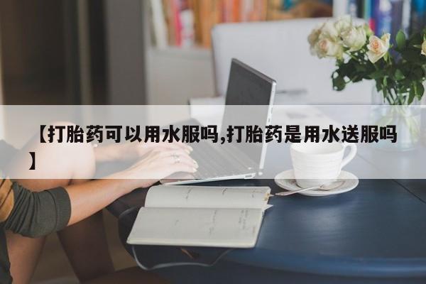药流药联系方式【打胎药可以用水服吗,打胎药是用水送服吗】
