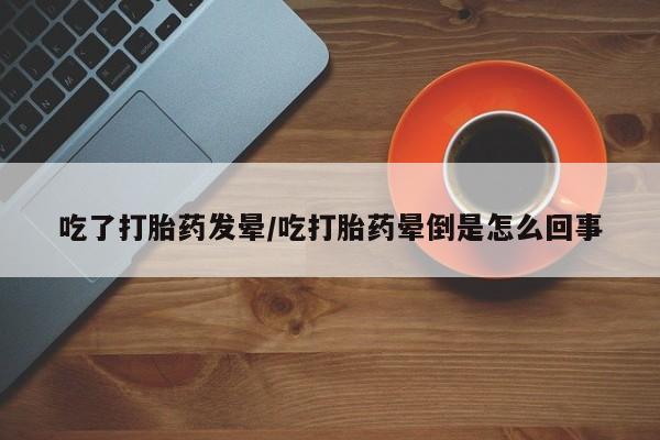 药流药联系方式吃了打胎药发晕/吃打胎药晕倒是怎么回事