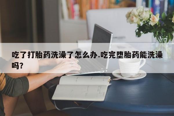 药流药联系方式吃了打胎药洗澡了怎么办.吃完堕胎药能洗澡吗？