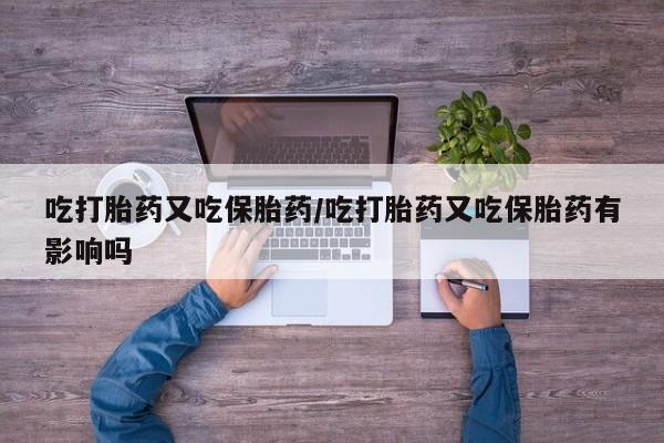 药流药联系方式吃打胎药又吃保胎药/吃打胎药又吃保胎药有影响吗