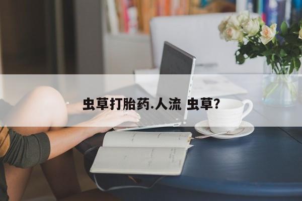 药流药联系方式虫草打胎药.人流 虫草？