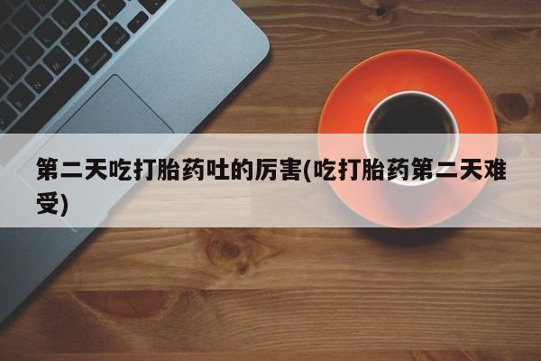 药流药联系方式第二天吃打胎药吐的厉害(吃打胎药第二天难受)