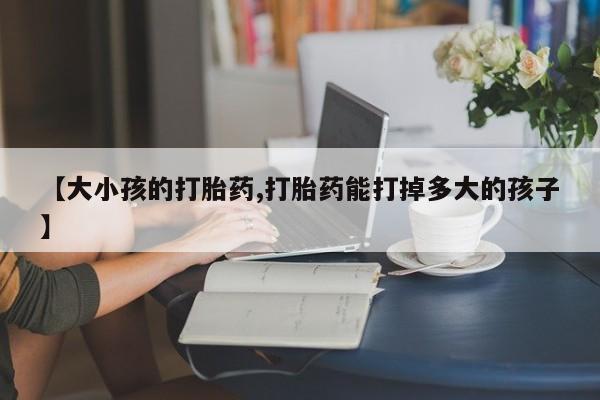 药流药联系方式【大小孩的打胎药,打胎药能打掉多大的孩子】