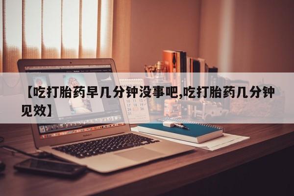 药流药联系方式【吃打胎药早几分钟没事吧,吃打胎药几分钟见效】