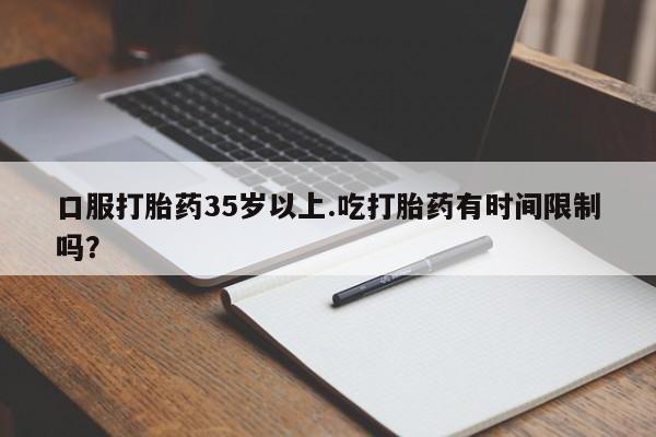 药流药联系方式口服打胎药35岁以上.吃打胎药有时间限制吗？