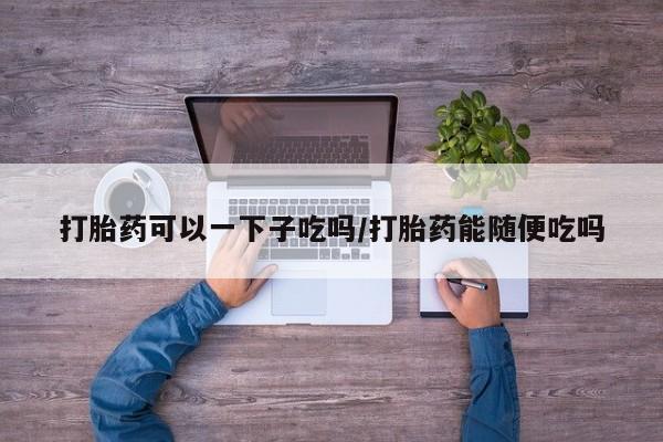 药流药联系方式打胎药可以一下子吃吗/打胎药能随便吃吗