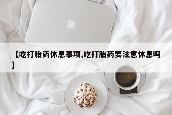 药流药联系方式【吃打胎药休息事项,吃打胎药要注意休息吗】