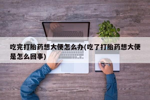 药流药联系方式吃完打胎药想大便怎么办(吃了打胎药想大便是怎么回事)