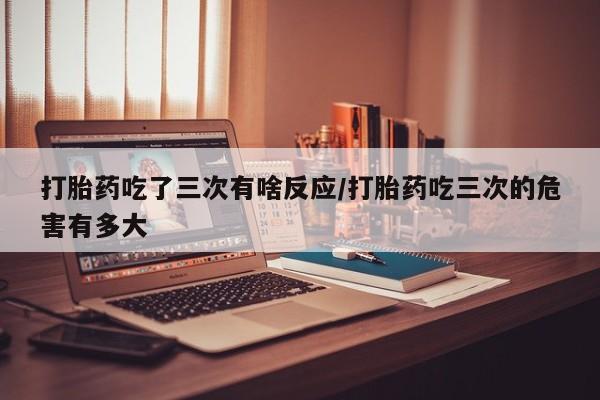 药流药联系方式打胎药吃了三次有啥反应/打胎药吃三次的危害有多大