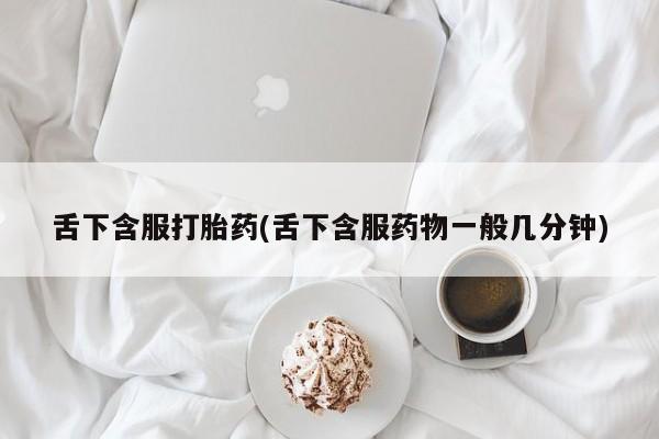 药流药联系方式舌下含服打胎药(舌下含服药物一般几分钟)