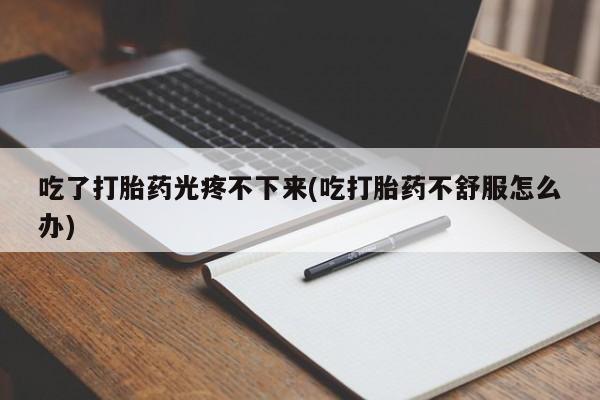药流药联系方式吃了打胎药光疼不下来(吃打胎药不舒服怎么办)