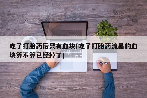 药流药联系方式吃了打胎药后只有血块(吃了打胎药流出的血块算不算已经掉了)