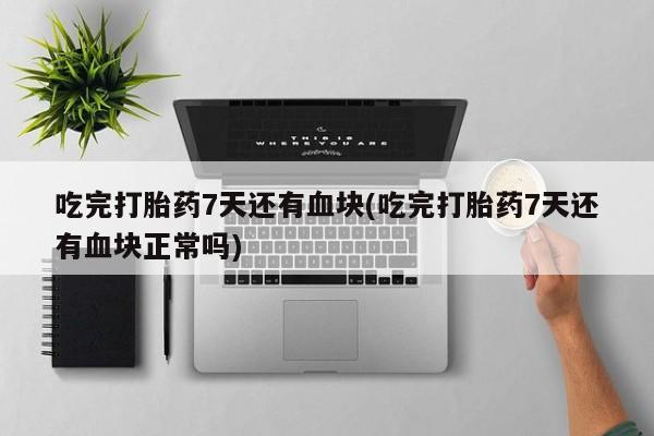 药流药联系方式吃完打胎药7天还有血块(吃完打胎药7天还有血块正常吗)