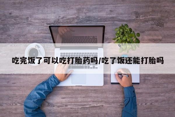 药流药联系方式吃完饭了可以吃打胎药吗/吃了饭还能打胎吗