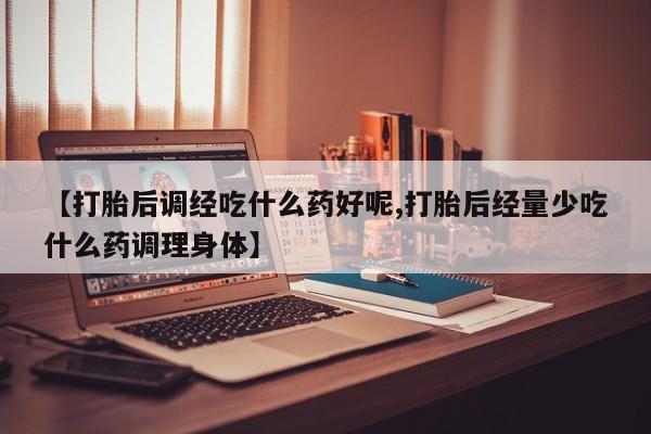 药流药联系方式【打胎后调经吃什么药好呢,打胎后经量少吃什么药调理身体】