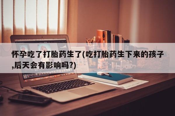 药流药联系方式怀孕吃了打胎药生了(吃打胎药生下来的孩子,后天会有影响吗?)