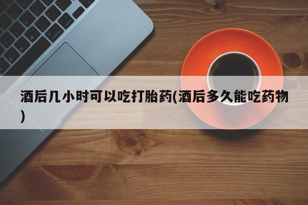 药流药联系方式酒后几小时可以吃打胎药(酒后多久能吃药物)