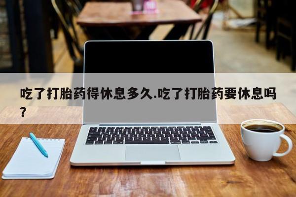 药流药联系方式吃了打胎药得休息多久.吃了打胎药要休息吗？