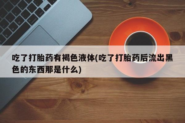 药流药联系方式吃了打胎药有褐色液体(吃了打胎药后流出黑色的东西那是什么)