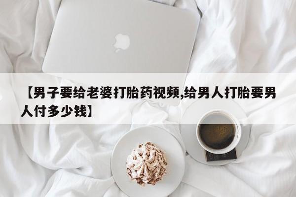 药流药联系方式【男子要给老婆打胎药视频,给男人打胎要男人付多少钱】