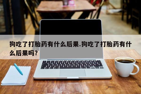 药流药联系方式狗吃了打胎药有什么后果.狗吃了打胎药有什么后果吗？