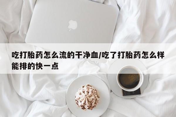 药流药联系方式吃打胎药怎么流的干净血/吃了打胎药怎么样能排的快一点