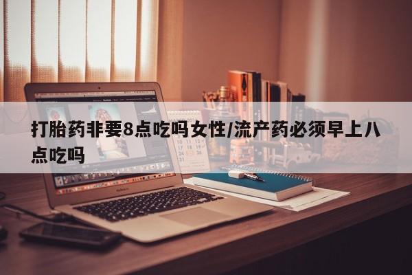药流药联系方式打胎药非要8点吃吗女性/流产药必须早上八点吃吗