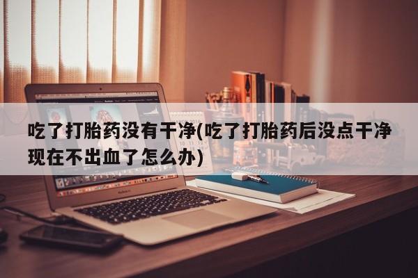 药流药联系方式吃了打胎药没有干净(吃了打胎药后没点干净现在不出血了怎么办)