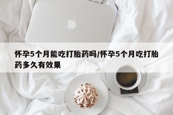药流药联系方式怀孕5个月能吃打胎药吗/怀孕5个月吃打胎药多久有效果