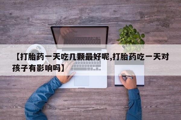 药流药联系方式【打胎药一天吃几颗最好呢,打胎药吃一天对孩子有影响吗】