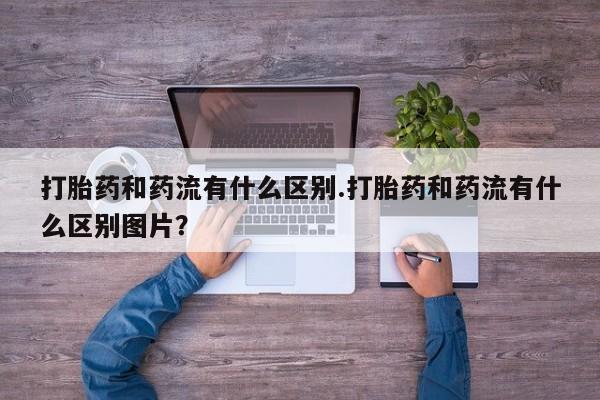 药流药联系方式打胎药和药流有什么区别.打胎药和药流有什么区别图片？