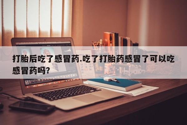 药流药联系方式打胎后吃了感冒药.吃了打胎药感冒了可以吃感冒药吗？
