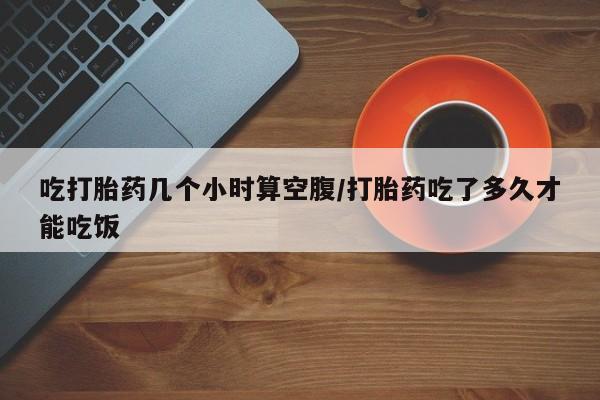 药流药联系方式吃打胎药几个小时算空腹/打胎药吃了多久才能吃饭