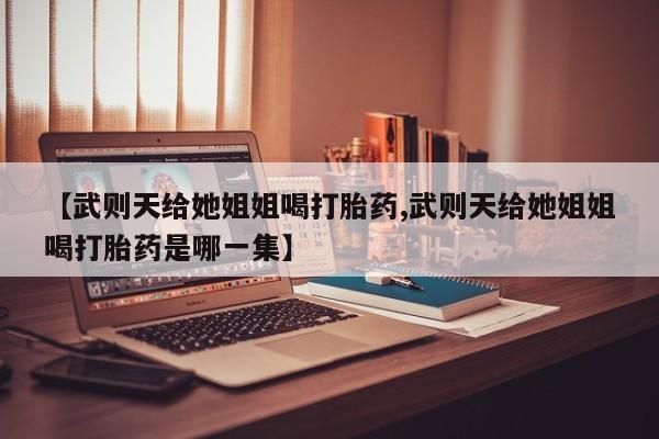 药流药联系方式【武则天给她姐姐喝打胎药,武则天给她姐姐喝打胎药是哪一集】