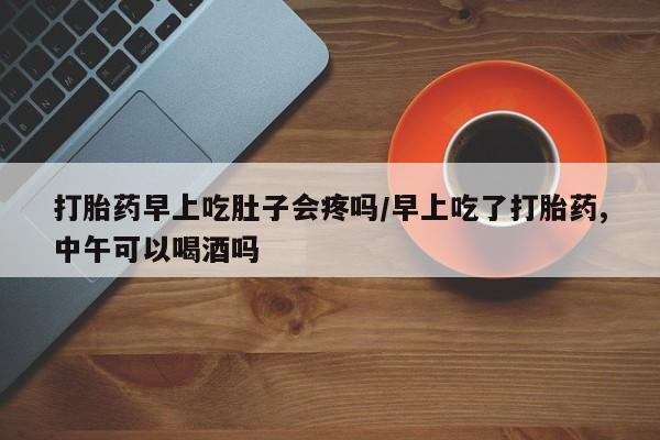 药流药联系方式打胎药早上吃肚子会疼吗/早上吃了打胎药,中午可以喝酒吗