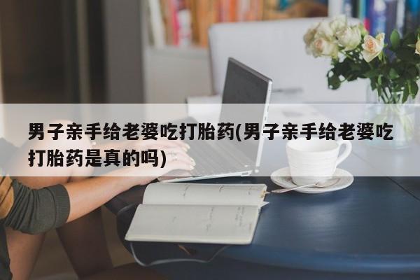 药流药联系方式男子亲手给老婆吃打胎药(男子亲手给老婆吃打胎药是真的吗)
