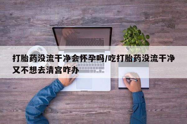 药流药联系方式打胎药没流干净会怀孕吗/吃打胎药没流干净又不想去清宫咋办