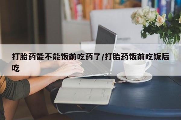 药流药联系方式打胎药能不能饭前吃药了/打胎药饭前吃饭后吃