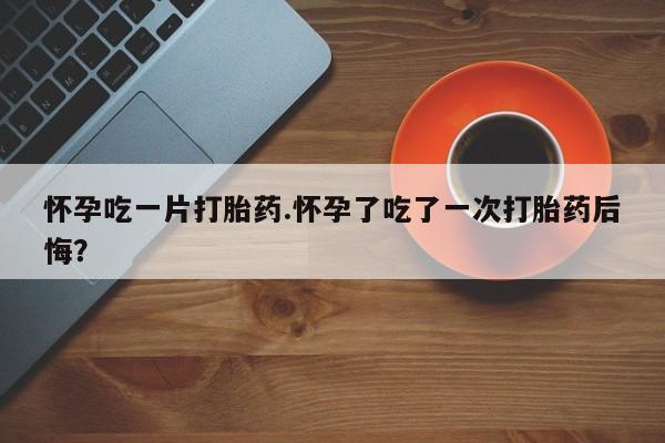药流药联系方式怀孕吃一片打胎药.怀孕了吃了一次打胎药后悔？