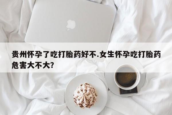 药流药联系方式贵州怀孕了吃打胎药好不.女生怀孕吃打胎药危害大不大？