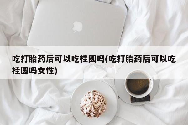 药流药联系方式吃打胎药后可以吃桂圆吗(吃打胎药后可以吃桂圆吗女性)