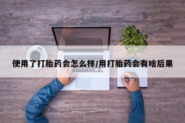 药流药联系方式使用了打胎药会怎么样/用打胎药会有啥后果