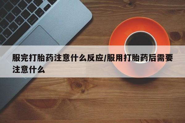药流药联系方式服完打胎药注意什么反应/服用打胎药后需要注意什么
