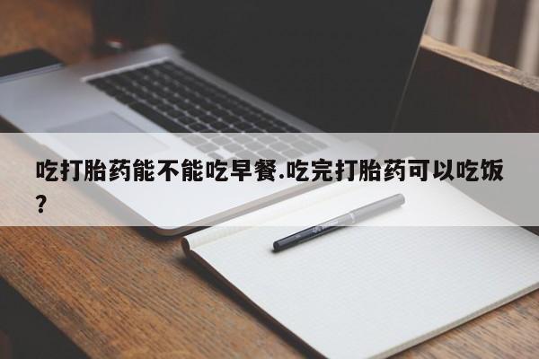 药流药联系方式吃打胎药能不能吃早餐.吃完打胎药可以吃饭？
