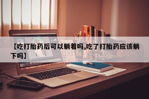 药流药联系方式【吃打胎药后可以躺着吗,吃了打胎药应该躺下吗】