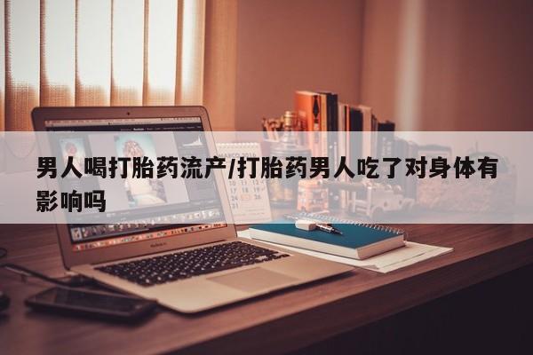 药流药联系方式男人喝打胎药流产/打胎药男人吃了对身体有影响吗