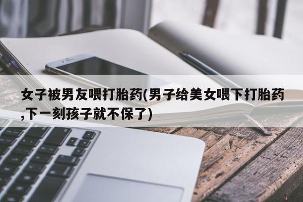 药流药联系方式女子被男友喂打胎药(男子给美女喂下打胎药,下一刻孩子就不保了)