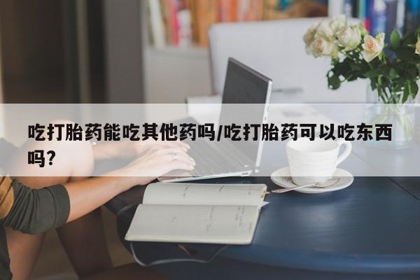 药流药联系方式吃打胎药能吃其他药吗/吃打胎药可以吃东西吗?