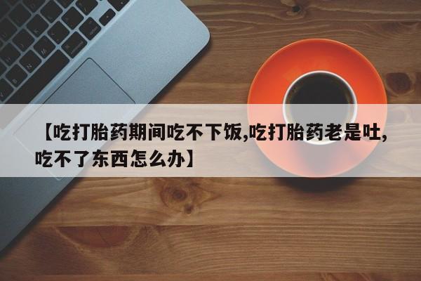 药流药联系方式【吃打胎药期间吃不下饭,吃打胎药老是吐,吃不了东西怎么办】